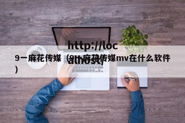 9一麻花传媒（9一麻花传媒mv在什么软件）